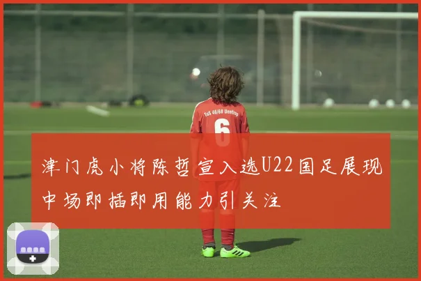 津门虎小将陈哲宣入选U22国足展现中场即插即用能力引关注