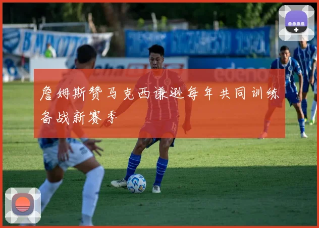 詹姆斯赞马克西谦逊每年共同训练备战新赛季