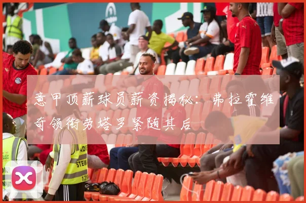 意甲顶薪球员薪资揭秘：弗拉霍维奇领衔劳塔罗紧随其后