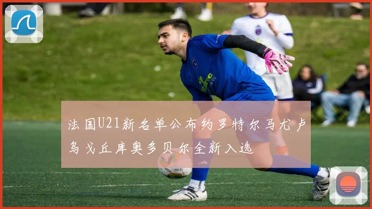 法国U21新名单公布约罗特尔马尤卢乌戈丘库奥多贝尔全新入选