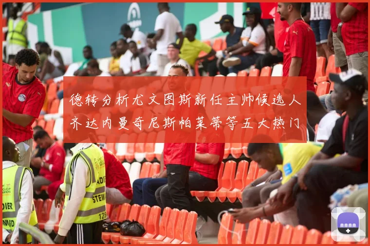 德转分析尤文图斯新任主帅候选人齐达内曼奇尼斯帕莱蒂等五大热门人选