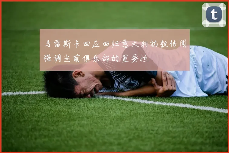 马雷斯卡回应回归意大利执教传闻强调当前俱乐部的重要性