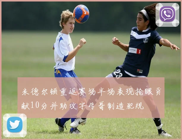 米德尔顿重返赛场半场表现抢眼贡献10分并助攻字母哥制造犯规