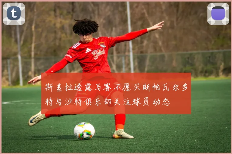 斯基拉透露马赛不愿买断帕瓦尔多特与沙特俱乐部关注球员动态