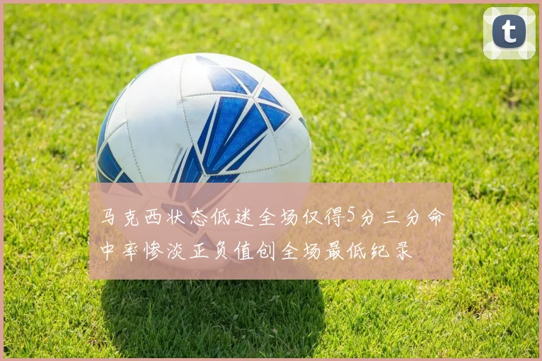 马克西状态低迷全场仅得5分三分命中率惨淡正负值创全场最低纪录