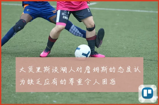 大莫里斯谈湖人对詹姆斯的态度认为缺乏应有的尊重令人困惑