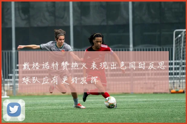 戴格诺特赞热火表现出色同时反思球队应有更好发挥