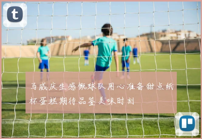 马威庆生感慨球队用心准备甜点纸杯蛋糕期待品鉴美味时刻