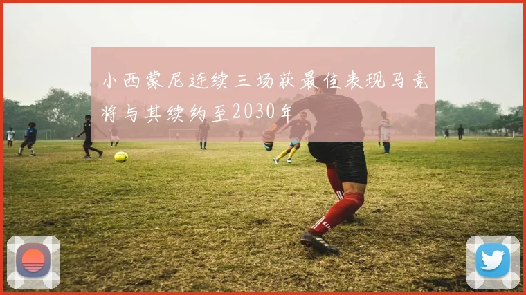 小西蒙尼连续三场获最佳表现马竞将与其续约至2030年