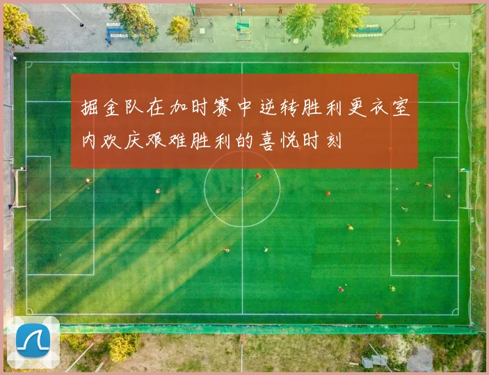 掘金队在加时赛中逆转胜利更衣室内欢庆艰难胜利的喜悦时刻