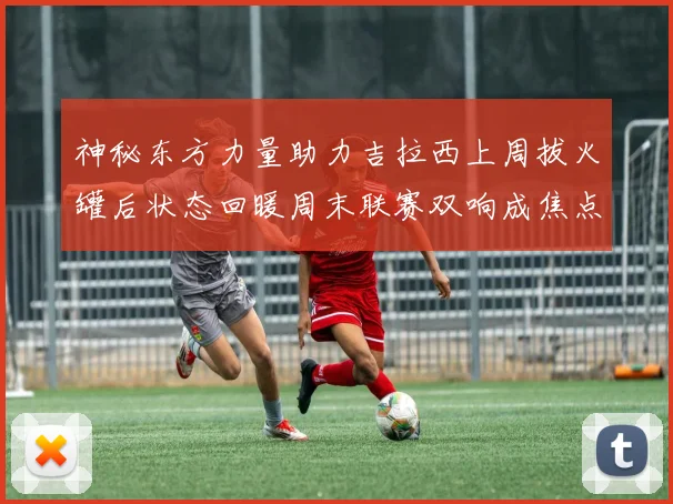 神秘东方力量助力吉拉西上周拔火罐后状态回暖周末联赛双响成焦点