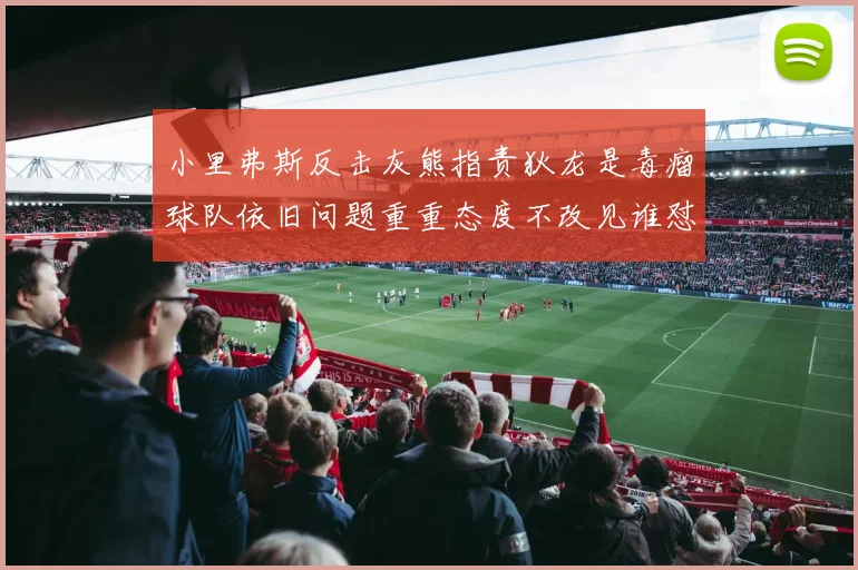 小里弗斯反击灰熊指责狄龙是毒瘤球队依旧问题重重态度不改见谁怼谁
