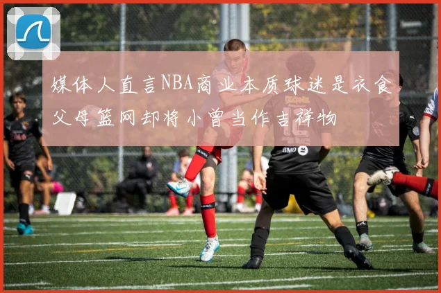 媒体人直言NBA商业本质球迷是衣食父母篮网却将小曾当作吉祥物