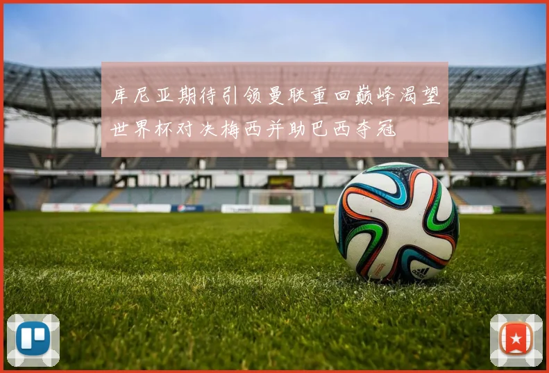 库尼亚期待引领曼联重回巅峰渴望世界杯对决梅西并助巴西夺冠