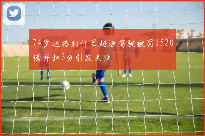 74岁达格利什因超速驾驶被罚1520镑并扣3分引发关注