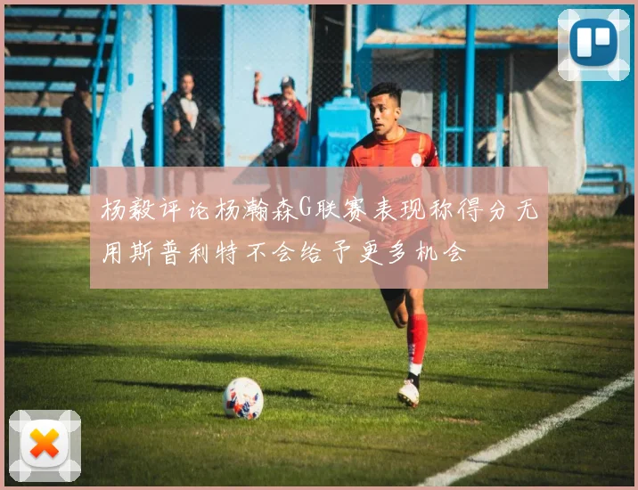 杨毅评论杨瀚森G联赛表现称得分无用斯普利特不会给予更多机会
