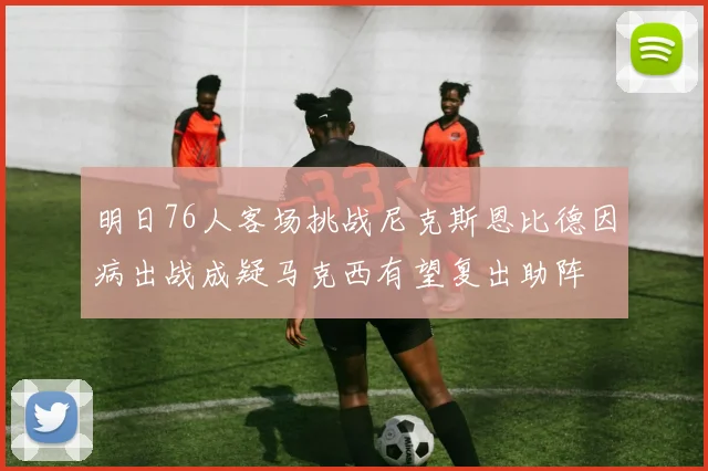 明日76人客场挑战尼克斯恩比德因病出战成疑马克西有望复出助阵