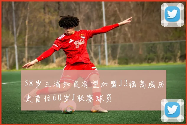 58岁三浦知良有望加盟J3福岛成历史首位60岁J联赛球员