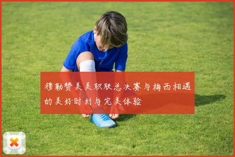 穆勒赞美美职联总决赛与梅西相遇的美好时刻与完美体验