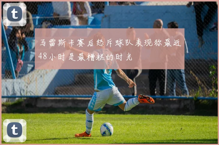 马雷斯卡赛后怒斥球队表现称最近48小时是最糟糕的时光