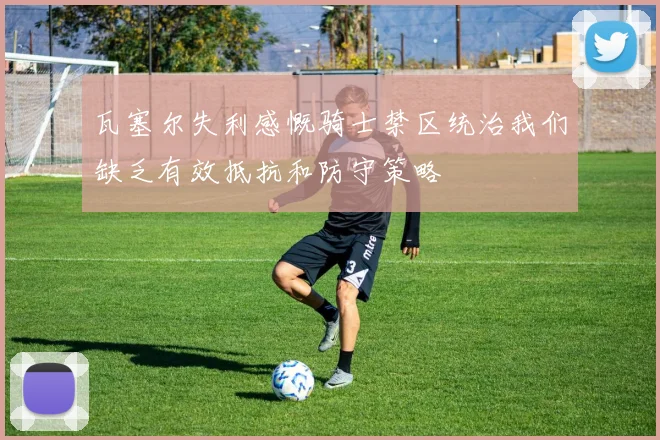 瓦塞尔失利感慨骑士禁区统治我们缺乏有效抵抗和防守策略