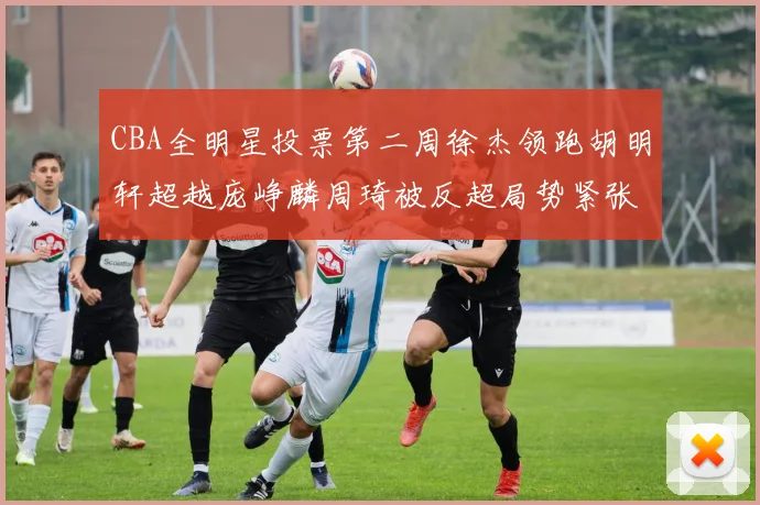 CBA全明星投票第二周徐杰领跑胡明轩超越庞峥麟周琦被反超局势紧张